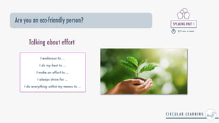 SPEAKING PART 1


2/3 min in total
Are you an eco-friendly person?
I endavour to ...


I do my best to ...


I make an effort to ...


I always strive for ...


I do everything within my means to ...


Talking about effort
 