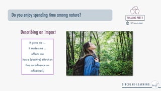SPEAKING PART 1


2/3 min in total
Do you enjoy spending time among nature?
It gives me ...


It makes me ...


affects me


has a (positive) effect on


has an in
fl
uence on


in
fl
uence(s)
Describing an impact
 