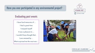 SPEAKING PART 1


2/3 min in total
Have you ever participated in any environmental project?
Evaluating past events
I have fond memories of ...


I had a great time


I enjoyed myself


It was a pleasure to ...


I wouldn't have thought that..


I was amazed by ...


What surprised me the most was ...
 