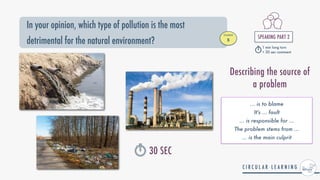 In your opinion, which type of pollution is the most
detrimental for the natural environment?
STUDENT


B
SPEAKING PART 2


1 min long turn


+ 30 sec comment
30 SEC
... is to blame


It's ... fault


... is responsible for ...


The problem stems from ...


... is the main culprit
Describing the source of
a problem
 