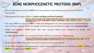 BONE MORPHOGENETIC PROTEINS (BMP)
• Bone morphogenetic proteins (BMPs) are the members of transforming growth factor-β (TGF-β)
superfamily.
• They possess the unique ability to induce cartilage and bone formation.
• The name BMP was given in 1965 by Urist and colleagues to the active components in demineralizing
bone and bone extracts, which are capable of inducing bone formation at ectopic sites (intramuscular).
• Reddy and Huggins (1972) found that bone extracts induce bone formation in ectopic sites
(subcutaneous).
• In 1988, the first BMPs were isolated and their cDNAs were cloned by Wozney et al.
• At least seven BMPs have been isolated from bovine and human sources.
• In the field of periodontal regeneration, much of the research interest has focused on BMP-2 (OP-2),
BMP-3 (osteogenin), and BMP-7 (OP-1).
Reference: Hou LT, Liu CM, Liu BY, Chang PC, Chen MH, Ho MH, et al. Tissue engineering bone formation in novel
recombinant human bone morphogenetic protein-2 atellocollagen sponge composite scaffolds. J Periodontol
2007;78:335-43.
Reference: King GN, Cochran DL. Factors that modulate the effects of bone morphogenetic protein-induced periodontal
regeneration: a critical review. J Periodontol. 2002 Aug;73(8):925-36. doi: 10.1902/jop.2002.73.8.925. PMID: 12211503.
 