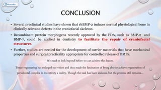 CONCLUSION
• Several preclinical studies have shown that rhBMP-2 induces normal physiological bone in
clinically relevant defects in the craniofacial skeleton.
• Recombinant protein morphogens recently approved by the FDA, such as BMP-2 and
BMP-7, could be applied in dentistry to facilitate the repair of craniofacial
structures.
• Further, studies are needed for the development of carrier materials that have mechanical
properties and surgical practicality appropriate for controlled release of BMPs.
We need to look beyond before we can achieve the dream.
Tissue engineering has enlarged our vision and thus made the fascination of being able to achieve regeneration of
periodontal complex in its entirety a reality. Though the task has been arduous, but the promise still remains…
 