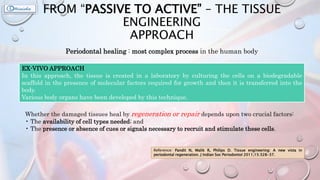 FROM “PASSIVE TO ACTIVE” – THE TISSUE
ENGINEERING
APPROACH
Periodontal healing : most complex process in the human body
Whether the damaged tissues heal by regeneration or repair depends upon two crucial factors:
• The availability of cell types needed; and
• The presence or absence of cues or signals necessary to recruit and stimulate these cells.
EX-VIVO APPROACH
In this approach, the tissue is created in a laboratory by culturing the cells on a biodegradable
scaffold in the presence of molecular factors required for growth and then it is transferred into the
body.
Various body organs have been developed by this technique.
Reference: Pandit N, Malik R, Philips D. Tissue engineering: A new vista in
periodontal regeneration. J Indian Soc Periodontol 2011;15:328-37.
 