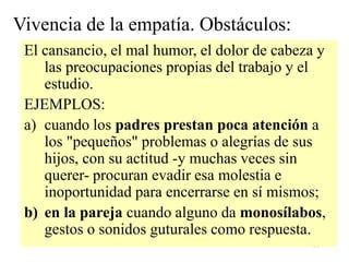 18
Vivencia de la empatía. Obstáculos:
El cansancio, el mal humor, el dolor de cabeza y
las preocupaciones propias del trabajo y el
estudio.
EJEMPLOS:
a) cuando los padres prestan poca atención a
los "pequeños" problemas o alegrías de sus
hijos, con su actitud -y muchas veces sin
querer- procuran evadir esa molestia e
inoportunidad para encerrarse en sí mismos;
b) en la pareja cuando alguno da monosílabos,
gestos o sonidos guturales como respuesta.
 