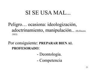 25
SI SE USA MAL...
Peligro… ocasiona: ideologización,
adoctrinamiento, manipulación... (Bollmann,
1985)
Por consiguiente: PREPARAR BIEN AL
PROFESORADO:
- Deontología.
- Competencia
 