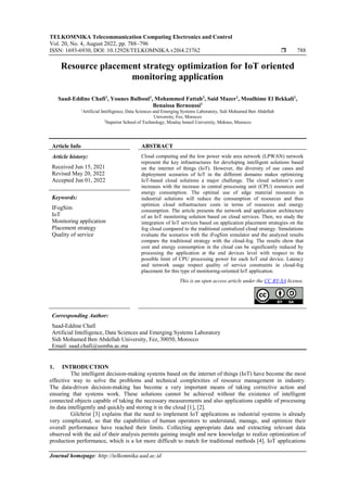 TELKOMNIKA Telecommunication Computing Electronics and Control
Vol. 20, No. 4, August 2022, pp. 788~796
ISSN: 1693-6930, DOI: 10.12928/TELKOMNIKA.v20i4.23762  788
Journal homepage: http://telkomnika.uad.ac.id
Resource placement strategy optimization for IoT oriented
monitoring application
Saad-Eddine Chafi1
, Younes Balboul1
, Mohammed Fattah2
, Said Mazer1
, Moulhime El Bekkali1
,
Benaissa Bernoussi1
1
Artificial Intelligence, Data Sciences and Emerging Systems Laboratory, Sidi Mohamed Ben Abdellah
University, Fez, Morocco
2
Superior School of Technology, Moulay Ismail University, Meknes, Morocco
Article Info ABSTRACT
Article history:
Received Jun 15, 2021
Revised May 20, 2022
Accepted Jun 01, 2022
Cloud computing and the low power wide area network (LPWAN) network
represent the key infrastructures for developing intelligent solutions based
on the internet of things (IoT). However, the diversity of use cases and
deployment scenarios of IoT in the different domains makes optimizing
IoT-based cloud solutions a major challenge. The cloud solution’s cost
increases with the increase in central processing unit (CPU) resources and
energy consumption. The optimal use of edge material resources in
industrial solutions will reduce the consumption of resources and thus
optimize cloud infrastructure costs in terms of resources and energy
consumption. The article presents the network and application architecture
of an IoT monitoring solution based on cloud services. Then, we study the
integration of IoT services based on application placement strategies on the
fog cloud compared to the traditional centralized cloud strategy. Simulations
evaluate the scenarios with the iFogSim simulator and the analyzed results
compare the traditional strategy with the cloud-fog. The results show that
cost and energy consumption in the cloud can be significantly reduced by
processing the application at the end devices level with respect to the
possible limit of CPU processing power for each IoT end device. Latency
and network usage respect quality of service constraints in cloud-fog
placement for this type of monitoring-oriented IoT application.
Keywords:
IFogSim
IoT
Monitoring application
Placement strategy
Quality of service
This is an open access article under the CC BY-SA license.
Corresponding Author:
Saad-Eddine Chafi
Artificial Intelligence, Data Sciences and Emerging Systems Laboratory
Sidi Mohamed Ben Abdellah University, Fez, 30050, Morocco
Email: saad.chafi@usmba.ac.ma
1. INTRODUCTION
The intelligent decision-making systems based on the internet of things (IoT) have become the most
effective way to solve the problems and technical complexities of resource management in industry.
The data-driven decision-making has become a very important means of taking corrective action and
ensuring that systems work. These solutions cannot be achieved without the existence of intelligent
connected objects capable of taking the necessary measurements and also applications capable of processing
its data intelligently and quickly and storing it in the cloud [1], [2].
Gilchrist [3] explains that the need to implement IoT applications as industrial systems is already
very complicated, so that the capabilities of human operators to understand, manage, and optimize their
overall performance have reached their limits. Collecting appropriate data and extracting relevant data
observed with the aid of their analysis permits gaining insight and new knowledge to realize optimization of
production performance, which is a lot more difficult to match for traditional methods [4]. IoT applications
 