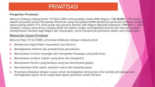 PRIVATISASI
Pengertian Privatisasi
Menurut Undang-undang Nomor 19 Tahun 2003 tentang Badan Usaha Milik Negara (“UU BUMN”), Privatisasi
adalah penjualan saham Perusahaan Perseroan yang merupakan BUMN berbentuk perseroan terbatas dengan
saham paling sedikit 51% (lima puluh satu persen) dimiliki oleh Negara Republik Indonesia (“Persero”), baik
sebagian maupun seluruhnya, kepada pihak lain dalam rangka meningkatkan kinerja dan nilai perusahaan,
memperbesar manfaat bagi Negara dan masyarakat, serta memperluas pemilikan saham oleh masyarakat.
Maksud dan Tujuan Privatisasi
Menurut Pasal 74 UU BUMN, privatisasi dilakukan dengan maksud untuk:
 Memperluas kepemilikan masyarakat atas Persero;
 Meningkatkan efisiensi dan produktivitas perusahaan;
 Menciptakan struktur keuangan dan manajemen keuangan yang baik/kuat;
 Menciptakan struktur industri yang sehat dan kompetitif;
 Menciptakan Persero yang berdaya saing dan berorientasi global;
 Menumbuhkan iklim usaha, ekonomi makro dan kapasitas pasar.
 Privatisasi dilakukan dengan tujuan untuk meningkatkan kinerja dan nilai tambah perusahaan dan
meningkatkan peran serta masyarakat dalam pemilikan saham Persero.
 
