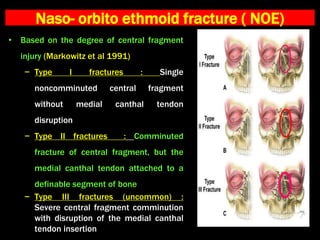 Naso- orbito ethmoid fracture ( NOE)
• Based on the degree of central fragment
injury (Markowitz et al 1991)
− Type I fractures : Single
noncomminuted central fragment
without medial canthal tendon
disruption
− Type II fractures : Comminuted
fracture of central fragment, but the
medial canthal tendon attached to a
definable segment of bone
− Type III fractures (uncommon) :
Severe central fragment comminution
with disruption of the medial canthal
tendon insertion
 