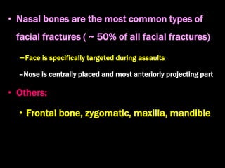 • Nasal bones are the most common types of
facial fractures ( ~ 50% of all facial fractures)
–Face is specifically targeted during assaults
–Nose is centrally placed and most anteriorly projecting part
• Others:
• Frontal bone, zygomatic, maxilla, mandible
 