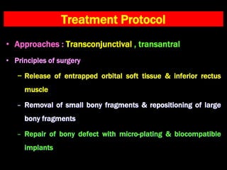 Treatment Protocol
• Approaches : Transconjunctival , transantral
• Principles of surgery
− Release of entrapped orbital soft tissue & inferior rectus
muscle
− Removal of small bony fragments & repositioning of large
bony fragments
− Repair of bony defect with micro-plating & biocompatible
implants
 