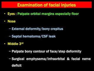 Examination of facial injuries
• Eyes : Palpate orbital margins especially floor
• Nose
− External deformity/bony crepitus
− Septal hematoma/CSF leak
• Middle 3rd
− Palpate bony contour of face/step deformity
− Surgical emphysema/Infraorbital & facial nerve
deficit
 