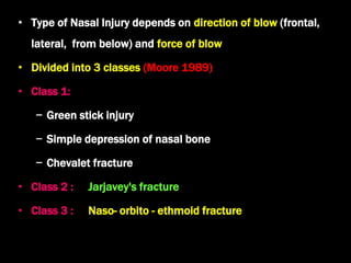 • Type of Nasal Injury depends on direction of blow (frontal,
lateral, from below) and force of blow
• Divided into 3 classes (Moore 1989)
• Class 1:
− Green stick injury
− Simple depression of nasal bone
− Chevalet fracture
• Class 2 : Jarjavey's fracture
• Class 3 : Naso- orbito - ethmoid fracture
 