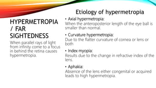 HYPERMETROPIA
/ FAR
SIGHTEDNESS
Etiology of hypermetropia
• Axial hypermetropia:
When the anteroposterior length of the eye ball is
smaller than normal.
• Curvature hypermetropia:
Due to the flatter curvature of cornea or lens or
both
• Index myopia:
Results due to the change in refractive index of the
lens.
• Aphakia:
Absence of the lens either congenital or acquired
leads to high hypermetropia.
When parallel rays of light
from infinity come to a focus
in behind the retina causes
hypermetropia.
 