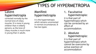 TYPES OF HYPERMETROPIA
Latent
hypermetropia
corrected normally by the
normal tone of ciliary
muscles. It is more in young
children than in elderly
persons, as the tone of
ciliary muscles is much more
in young than in adults.
Manifest
hypermetropia
it is the hypermetropia
which remains uncorrected
in normal circumstances. It
has two types:
1. Facultative
hypermetropia:
it is that part of
hypermetropia which
can be corrected by an
effort of
accommodation.
2. Absolute
hypermetropia:
it is that part of
hypermetropia which
cannot be overcome by
active exertion of
accommodation.
 