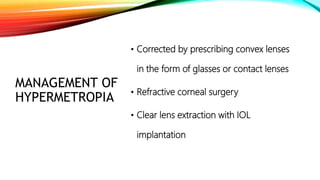 MANAGEMENT OF
HYPERMETROPIA
• Corrected by prescribing convex lenses
in the form of glasses or contact lenses
• Refractive corneal surgery
• Clear lens extraction with IOL
implantation
 