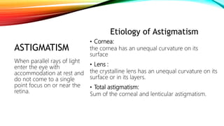 ASTIGMATISM
Etiology of Astigmatism
• Cornea:
the cornea has an unequal curvature on its
surface
• Lens :
the crystalline lens has an unequal curvature on its
surface or in its layers.
• Total astigmatism:
Sum of the corneal and lenticular astigmatism.
When parallel rays of light
enter the eye with
accommodation at rest and
do not come to a single
point focus on or near the
retina.
 