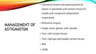 MANAGEMENT OF
ASTIGMATISM
• Cylindrical lenses and spherocylindrical
lenses in spectacles and contact lenses for
simple and compound astigmatism
respectively.
• Refractive surgery
• Single vision glasses with cylinder
• Toric soft contact lenses
• Toric rigid gas permeable contact lenses
• PRK
• LASIK
 