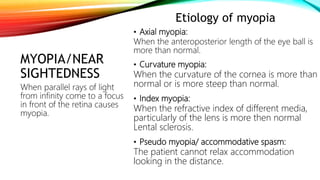 MYOPIA/NEAR
SIGHTEDNESS
Etiology of myopia
• Axial myopia:
When the anteroposterior length of the eye ball is
more than normal.
• Curvature myopia:
When the curvature of the cornea is more than
normal or is more steep than normal.
• Index myopia:
When the refractive index of different media,
particularly of the lens is more then normal
Lental sclerosis.
• Pseudo myopia/ accommodative spasm:
The patient cannot relax accommodation
looking in the distance.
When parallel rays of light
from infinity come to a focus
in front of the retina causes
myopia.
 