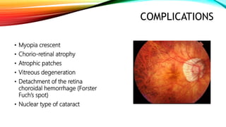 COMPLICATIONS
• Myopia crescent
• Chorio-retinal atrophy
• Atrophic patches
• Vitreous degeneration
• Detachment of the retina
choroidal hemorrhage (Forster
Fuch’s spot)
• Nuclear type of cataract
 