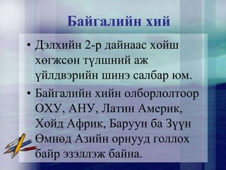Байгалийн хий
• Дэлхийн 2-р дайнаас хойш
хөгжсөн түлшний аж
үйлдвэрийн шинэ салбар юм.
• Байгалийн хийн олборлолтоор
ОХУ, АНУ, Латин Америк,
Хойд Африк, Баруун ба Зүүн
Өмнөд Азийн орнууд голлох
байр эзэллэж байна.
 