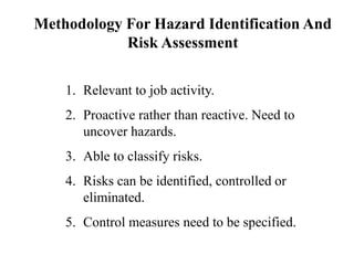 1. Relevant to job activity.
2. Proactive rather than reactive. Need to
uncover hazards.
3. Able to classify risks.
4. Risks can be identified, controlled or
eliminated.
5. Control measures need to be specified.
Methodology For Hazard Identification And
Risk Assessment
 