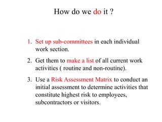 1. Set up sub-committees in each individual
work section.
2. Get them to make a list of all current work
activities ( routine and non-routine).
3. Use a Risk Assessment Matrix to conduct an
initial assessment to determine activities that
constitute highest risk to employees,
subcontractors or visitors.
How do we do it ?
 