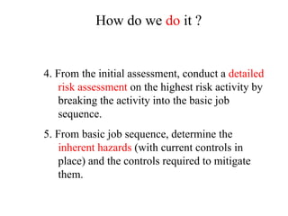 4. From the initial assessment, conduct a detailed
risk assessment on the highest risk activity by
breaking the activity into the basic job
sequence.
5. From basic job sequence, determine the
inherent hazards (with current controls in
place) and the controls required to mitigate
them.
How do we do it ?
 