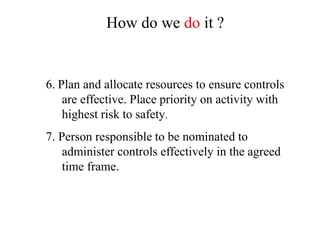 6. Plan and allocate resources to ensure controls
are effective. Place priority on activity with
highest risk to safety.
7. Person responsible to be nominated to
administer controls effectively in the agreed
time frame.
How do we do it ?
 