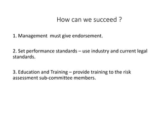 How can we succeed ?
1. Management must give endorsement.
2. Set performance standards – use industry and current legal
standards.
3. Education and Training – provide training to the risk
assessment sub-committee members.
 