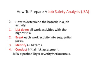 How To Prepare A Job Safety Analysis (JSA)
 How to determine the hazards in a job
activity.
1. List down all work activities with the
highest risk.
2. Break each work activity into sequential
steps.
3. Identify all hazards.
4. Conduct initial risk assessment.
RISK = probability x severity/seriousnous.
 