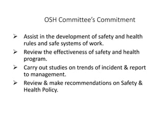 OSH Committee’s Commitment
 Assist in the development of safety and health
rules and safe systems of work.
 Review the effectiveness of safety and health
program.
 Carry out studies on trends of incident & report
to management.
 Review & make recommendations on Safety &
Health Policy.
 