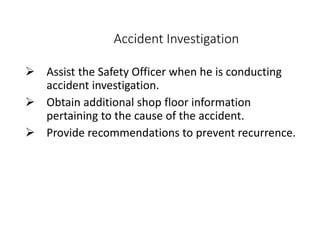 Accident Investigation
 Assist the Safety Officer when he is conducting
accident investigation.
 Obtain additional shop floor information
pertaining to the cause of the accident.
 Provide recommendations to prevent recurrence.
 