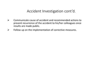Accident Investigation cont’d.
 Communicate cause of accident and recommended actions to
prevent recurrence of the accident to his/her colleagues once
results are made public.
 Follow up on the implementation of corrective measures.
 