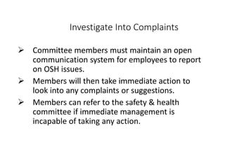 Investigate Into Complaints
 Committee members must maintain an open
communication system for employees to report
on OSH issues.
 Members will then take immediate action to
look into any complaints or suggestions.
 Members can refer to the safety & health
committee if immediate management is
incapable of taking any action.
 