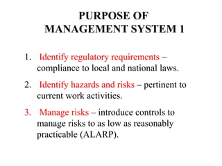 1. Identify regulatory requirements –
compliance to local and national laws.
2. Identify hazards and risks – pertinent to
current work activities.
3. Manage risks – introduce controls to
manage risks to as low as reasonably
practicable (ALARP).
PURPOSE OF
MANAGEMENT SYSTEM 1
 