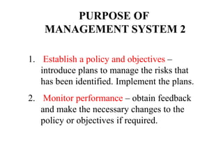 1. Establish a policy and objectives –
introduce plans to manage the risks that
has been identified. Implement the plans.
2. Monitor performance – obtain feedback
and make the necessary changes to the
policy or objectives if required.
PURPOSE OF
MANAGEMENT SYSTEM 2
 