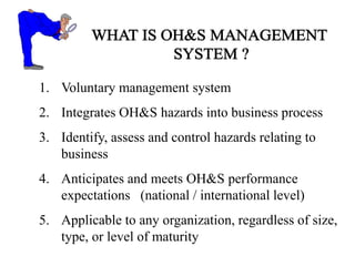 1. Voluntary management system
2. Integrates OH&S hazards into business process
3. Identify, assess and control hazards relating to
business
4. Anticipates and meets OH&S performance
expectations (national / international level)
5. Applicable to any organization, regardless of size,
type, or level of maturity
 