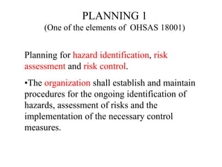 Planning for hazard identification, risk
assessment and risk control.
•The organization shall establish and maintain
procedures for the ongoing identification of
hazards, assessment of risks and the
implementation of the necessary control
measures.
PLANNING 1
(One of the elements of OHSAS 18001)
 