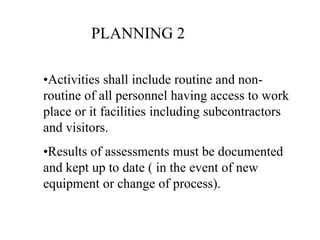 •Activities shall include routine and non-
routine of all personnel having access to work
place or it facilities including subcontractors
and visitors.
•Results of assessments must be documented
and kept up to date ( in the event of new
equipment or change of process).
PLANNING 2
 