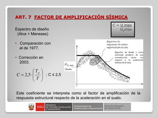 ART. 7 FACTOR DE AMPLIFICACIÓN SÍSMICA
Espectro de diseño
(Alva + Meneses)
• Comparación con
el de 1977.
• Corrección en
2003.
C = U max
UGmax










T
T
C
p
5
,
2 ; C ≤ 2,5
Este coeficiente se interpreta como el factor de amplificación de la
respuesta estructural respecto de la aceleración en el suelo.
 