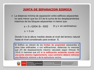 JUNTA DE SEPARACION SISMICA
 
500
h
004
,
0
3
s 


 (h y s en centímetros)
 La distancia mínima de separación entre edificios adyacentes
no será menor que los 2/3 de la suma de los desplazamientos
máximos de los bloques adyacentes ni menor que:
s > 3 cm
Donde h es la altura medida desde el nivel del terreno natural
hasta el nivel considerado para evaluar S.
El Edificio se retirará de los límites de propiedad adyacentes a
otros lotes edificables, o con edificaciones, distancias no menores
que 2/3 del desplazamiento máximo calculado según Artículo 16
(16.4) ni menores que s/2 si la edificación existente cuenta con
una junta sísmica reglamentaria, caso contrario deberá retirarse
una distancia mínima s de la estructura vecina.
 