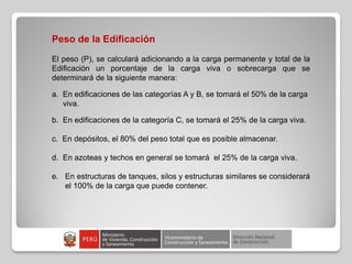 Peso de la Edificación
El peso (P), se calculará adicionando a la carga permanente y total de la
Edificación un porcentaje de la carga viva o sobrecarga que se
determinará de la siguiente manera:
a. En edificaciones de las categorías A y B, se tomará el 50% de la carga
viva.
b. En edificaciones de la categoría C, se tomará el 25% de la carga viva.
c. En depósitos, el 80% del peso total que es posible almacenar.
d. En azoteas y techos en general se tomará el 25% de la carga viva.
e. En estructuras de tanques, silos y estructuras similares se considerará
el 100% de la carga que puede contener.
 
