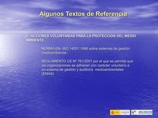 6.- ACCIONES VOLUNTARIAS PARA LA PROTECCIÓN DEL MEDIO
AMBIENTE
NORMA EN- ISO 14001:1996 sobre sistemas de gestión
medioambiental.
REGLAMENTO CE Nº 761/2001 por el que se permite que
las organizaciones se adhieran con carácter voluntario a
un sistema de gestión y auditoría medioambientales
(EMAS)
Algunos Textos de Referencia
 
