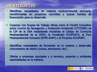 • Identificar necesidades en materia medioambiental portuaria,
transformarlas en proyectos concretos y buscar fuentes de
financiación para su desarrollo.
• Cooperar con Grupos de Trabajo afines como el Comité Consultivo
sobre Control de Navegación y Protección Ambiental (CTCCNPA) de
la CIP de la OEA trasladando iniciativas el Código de Conducta
Medioambiental de la ESPO, la Fundación ECOPORTS, el Foro
Medioambiental Portuario (EPPE-AAPP) o el Proyecto ECOPORT.
• Identificar necesidades de formación en la materia y desarrollar
instrumentos de oferta (cursos, seminarios, etc.)
• Ofertar a empresas asociadas y a terceros, expertos y entidades
especializadas en la materia.
OBJETIVOS (2):
 