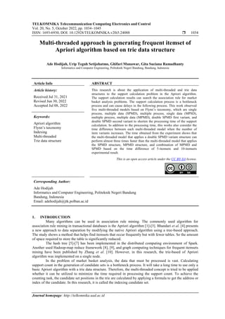 TELKOMNIKA Telecommunication Computing Electronics and Control
Vol. 20, No. 5, October 2022, pp. 1034~1045
ISSN: 1693-6930, DOI: 10.12928/TELKOMNIKA.v20i5.24088  1034
Journal homepage: http://telkomnika.uad.ac.id
Multi-threaded approach in generating frequent itemset of
Apriori algorithm based on trie data structure
Ade Hodijah, Urip Teguh Setijohatmo, Ghifari Munawar, Gita Suciana Ramadhanty
Informatics and Computer Engineering, Politeknik Negeri Bandung, Bandung, Indonesia
Article Info ABSTRACT
Article history:
Received Jul 31, 2021
Revised Jun 30, 2022
Accepted Jul 08, 2022
This research is about the application of multi-threaded and trie data
structures to the support calculation problem in the Apriori algorithm.
The support calculation results can search the association rule for market
basket analysis problems. The support calculation process is a bottleneck
process and can cause delays in the following process. This work observed
five multi-threaded models based on Flynn’s taxonomy, which are single
process, multiple data (SPMD), multiple process, single data (MPSD),
multiple process, multiple data (MPMD), double SPMD first variant, and
double SPMD second variant to shorten the processing time of the support
calculation. In addition to the processing time, this works also consider the
time difference between each multi-threaded model when the number of
item variants increases. The time obtained from the experiment shows that
the multi-threaded model that applies a double SPMD variant structure can
perform almost three times faster than the multi-threaded model that applies
the SPMD structure, MPMD structure, and combination of MPMD and
SPMD based on the time difference of 5-itemsets and 10-itemsets
experimental result.
Keywords:
Apriori algorithm
Flynn’s taxonomy
Indexing
Multi-threaded
Trie data structure
This is an open access article under the CC BY-SA license.
Corresponding Author:
Ade Hodijah
Informatics and Computer Engineering, Politeknik Negeri Bandung
Bandung, Indonesia
Email: adehodijah@jtk.polban.ac.id
1. INTRODUCTION
Many algorithms can be used in association rule mining. The commonly used algorithm for
association rule mining in transactional databases is the Apriori algorithm [1]-[3]. Bhandari et al. [4] presents
a new approach to data separation by modifying the native Apriori algorithm using a tree-based approach.
The study shows a method that helps find itemsets that occur frequently but with fewer tables. So the amount
of space required to store the table is significantly reduced.
The hash tree [5]-[7] has been implemented in the distributed computing environment of Spark.
Another used Hadoop-map reduce framework [8], [9], and graph computing techniques for frequent itemsets
mining have been published by Zhang et al. [10]. However, in this research, the trie-based of Apriori
algorithm was implemented on a single node.
In the problem of market basket analysis, the data that must be processed is vast. Calculating
support count in the generation of candidate sets is a bottleneck process. It will take a long time to use only a
basic Apriori algorithm with a trie data structure. Therefore, the multi-threaded concept is tried to be applied
whether it can be utilized to minimize the time required in processing the support count. To achieve the
counting task, the candidate set positions in the trie are calculated by applying a formula to get the address or
index of the candidate. In this research, it is called the indexing candidate set.
 