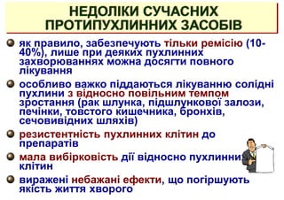як правило, забезпечують тільки ремісію (10-
40%), лише при деяких пухлинних
захворюваннях можна досягти повного
лікування
особливо важко піддаються лікуванню солідні
пухлини з відносно повільним темпом
зростання (рак шлунка, підшлункової залози,
печінки, товстого кишечника, бронхів,
сечовивідних шляхів)
резистентність пухлинних клітин до
препаратів
мала вибірковість дії відносно пухлинних
клітин
виражені небажані ефекти, що погіршують
якість життя хворого
НЕДОЛІКИ СУЧАСНИХ
ПРОТИПУХЛИННИХ ЗАСОБІВ
 