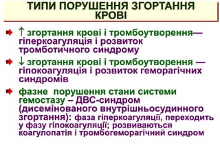 ТИПИ ПОРУШЕННЯ ЗГОРТАННЯ
КРОВІ
 згортання крові і тромбоутворення—
гіперкоагуляція і розвиток
тромботичного синдрому
 згортання крові і тромбоутворення —
гіпокоагуляція і розвиток геморагічних
синдромів
фазне порушення стани системи
гемостазу – ДВС-синдром
(дисемінованого внутрішньосудинного
згортання): фаза гіперкоагуляції, переходить
у фазу гіпокоагуляції; розвиваються
коагулопатія і тромбогеморагічний синдром
 