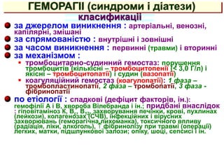 ГЕМОРАГІІ (синдроми і діатези)
за джерелом виникнення : артеріальні, венозні,
капілярні, змішані
за спрямованістю : внутрішні і зовнішні
за часом виникнення : первинні (травми) і вторинні
за механізмом :
 тромбоцитарно-судинний гемостаз: порушення
тромбоцитів (кількісні – тромбоцитопенії (< 3,0 Г/л) і
якісні – тромбоцитопатії) і судин (вазопатії)
 коагуляційний гемостаз (коагулопатії): 1 фаза –
тромбопластинопатії, 2 фаза – тромбопатії, 3 фаза -
фібринопатії
по етіології : спадкові (дефіцит факторів, ін.):
гемофілії А і В, хвороба Вілебранда і ін.; придбані внаслідок
: гіповітаміноз К, Вс, В12, захворування печінки, крові, пухлинах
(лейкози), колагенозах (СЧВ), інфекційних і вірусних
захворювань (геморагічна лихоманка), токсичного впливу
(радіація, ліки, алкоголь),  фібринолізу при травмі (операції)
легких, матки, підшлункової залози; опіку, шоці, сепсисі і ін.
класификаціі
 