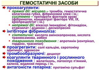 ГЕМОСТАТИЧНІ ЗАСОБИ
прокоагулянти:
 прямої дії: місцево – тромбін, гемостатична
колагенова губка, фібриновий клей і ін.;
системно – препарати факторів крові
(фібриноген, концентрат фактора VIII, IХ,
кріопреципітат і ін.)
 непрямої дії: вікасол /менадіон/, фітонадіон,
етамзилат / діцинон /, десмопресин
інгібітори фібриноліза:
 сінтетичні: кислота амінокапронова, кислота
транексамова, амбен
 тваринного походження : апротинін (контрікал,
гордокс, трасилол)
проагреганти: солі кальцію, серотоніну
адипинат, адроксон
тромбообразуючі: децилат
коагулянти тваринного і рослинного
походження : желатіноль, лагохілус п'янкий,
калина, водяний перець і ін.
антагоністи гепаріна: протаміна сульфат
 