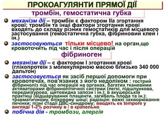 ПРОКОАГУЛЯНТИ ПРЯМОЇ ДІЇ
тромбін, гемостатична губка
механізм дії – тромбін є фактором IIa згортання
крові; тромбін та інші фактори згортання крові
входять до складу різних гемостатиків для місцевого
застосування (гемостатична губка, фібриновий клей і
ін.)
застосовуються тільки місцево! на орган,що
кровоточить під час і після операцій
фібриноген
механізм дії – є фактором I згортання крові
(глікопротеїн з молекулярною масою близько 340 000
дальтон)
застосовується як засіб першої допомоги при
кровотечах, пов'язаних з його недоліком : гострий
фібриноліз під час операцій на органах, багатих тканевими
активаторами фібринолітичної системи (легкі, підшлункова,
передміхурова, щитовидна залози і ін.); в акушерській
практиці (відшарування плаценти, загибель плода та ін.);
травматичному, опіковому шоці; радіація: важкі захворювання
печінки; пізні стадії ДВС-синдрому; вводять ex tempore у
вигляді 1-2% розчину в / в крапельно
побічна дія - тромбози, алергія
 